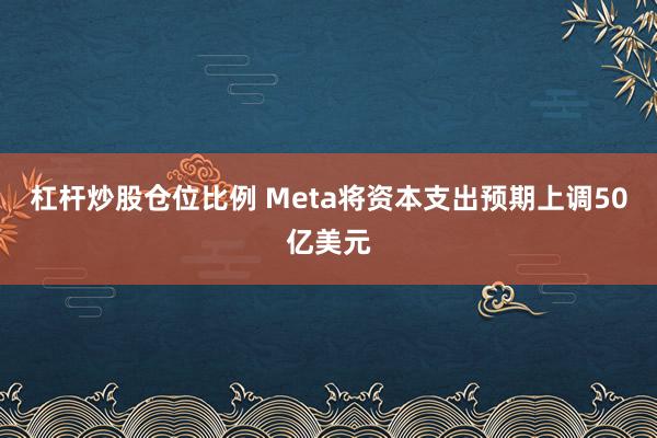 杠杆炒股仓位比例 Meta将资本支出预期上调50亿美元