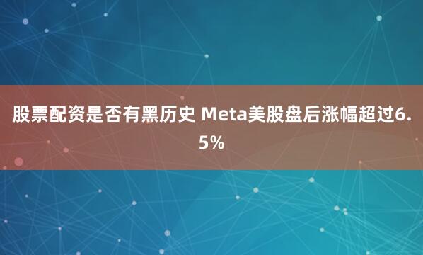 股票配资是否有黑历史 Meta美股盘后涨幅超过6.5%