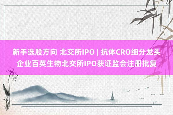 新手选股方向 北交所IPO | 抗体CRO细分龙头企业百英生物北交所IPO获证监会注册批复