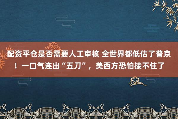配资平仓是否需要人工审核 全世界都低估了普京！一口气连出“五刀”，美西方恐怕接不住了