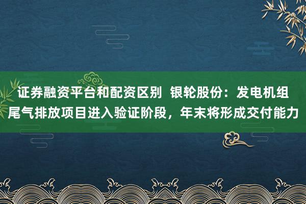 证券融资平台和配资区别  银轮股份：发电机组尾气排放项目进入验证阶段，年末将形成交付能力