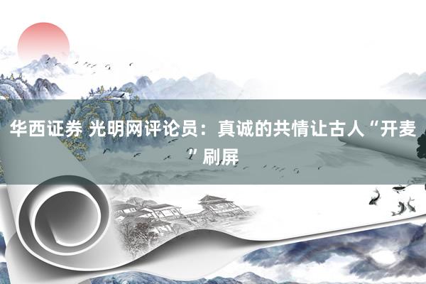 华西证券 光明网评论员：真诚的共情让古人“开麦”刷屏