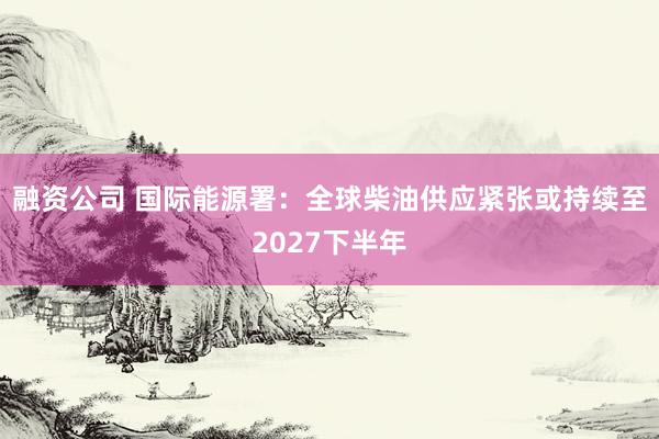 融资公司 国际能源署：全球柴油供应紧张或持续至2027下半年