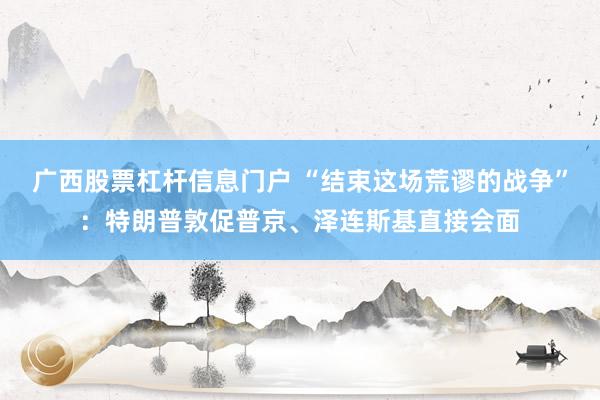 广西股票杠杆信息门户 “结束这场荒谬的战争”：特朗普敦促普京、泽连斯基直接会面