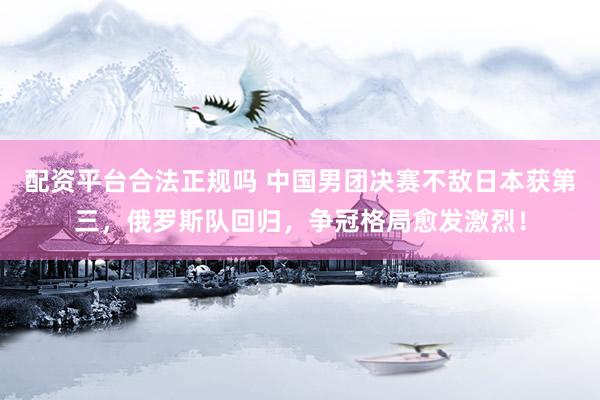 配资平台合法正规吗 中国男团决赛不敌日本获第三，俄罗斯队回归，争冠格局愈发激烈！