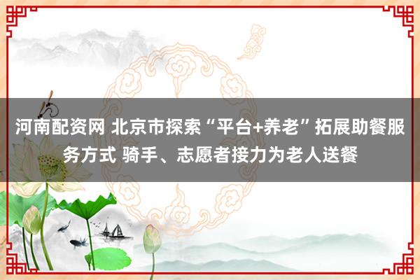 河南配资网 北京市探索“平台+养老”拓展助餐服务方式 骑手、志愿者接力为老人送餐