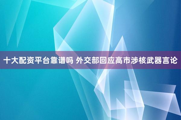 十大配资平台靠谱吗 外交部回应高市涉核武器言论