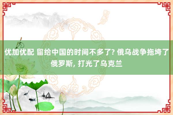优加优配 留给中国的时间不多了? 俄乌战争拖垮了俄罗斯, 打光了乌克兰