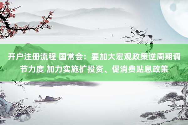 开户注册流程 国常会：要加大宏观政策逆周期调节力度 加力实施扩投资、促消费贴息政策