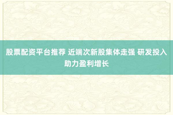 股票配资平台推荐 近端次新股集体走强 研发投入助力盈利增长