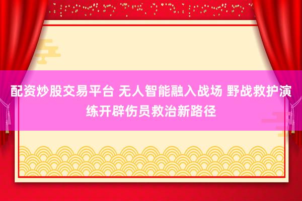 配资炒股交易平台 无人智能融入战场 野战救护演练开辟伤员救治新路径