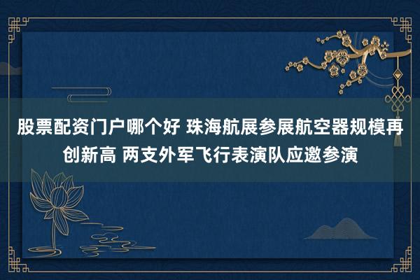 股票配资门户哪个好 珠海航展参展航空器规模再创新高 两支外军飞行表演队应邀参演