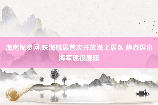 海南配资网 珠海航展首次开放海上展区 静态展出海军现役舰艇